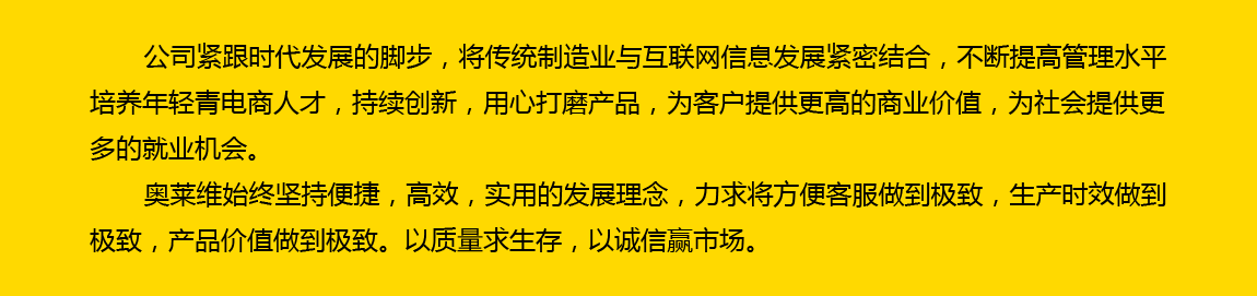公司緊跟時(shí)代發(fā)展的腳步，將傳統(tǒng)制造業(yè)與互聯(lián)網(wǎng)信息發(fā)展緊密結(jié)合，不斷提高管理水平，培養(yǎng)年輕電商人才，持續(xù)創(chuàng)新，用心打磨產(chǎn)品，為客戶提供更高的商業(yè)價(jià)值，為社會(huì)提供更多的就業(yè)機(jī)會(huì)。奧萊維始終堅(jiān)持便捷、高效、實(shí)用的發(fā)展理念，力求將方便客戶做到極致，生產(chǎn)時(shí)效做到極致，產(chǎn)品價(jià)值做到極致。以質(zhì)量求生存，以誠信贏市場。